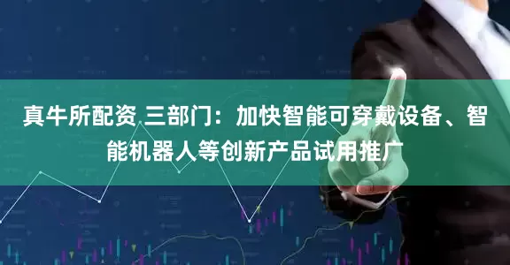 真牛所配资 三部门：加快智能可穿戴设备、智能机器人等创新产品试用推广