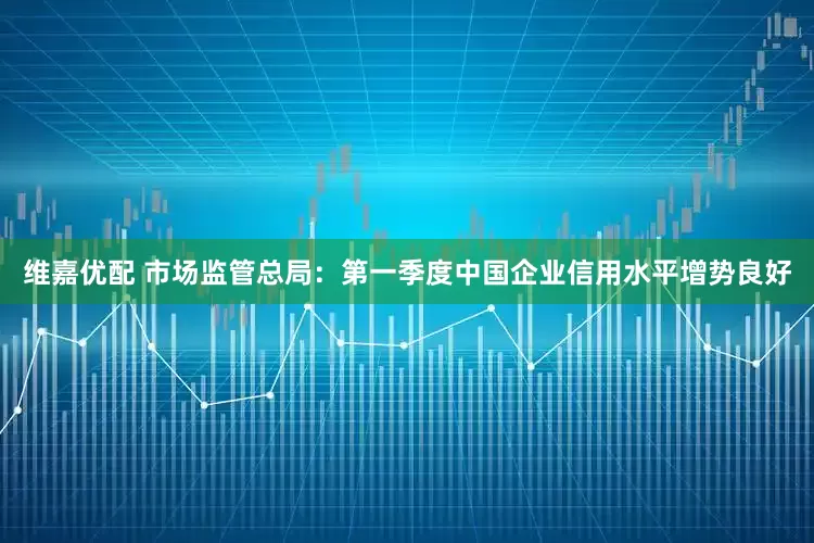 维嘉优配 市场监管总局：第一季度中国企业信用水平增势良好
