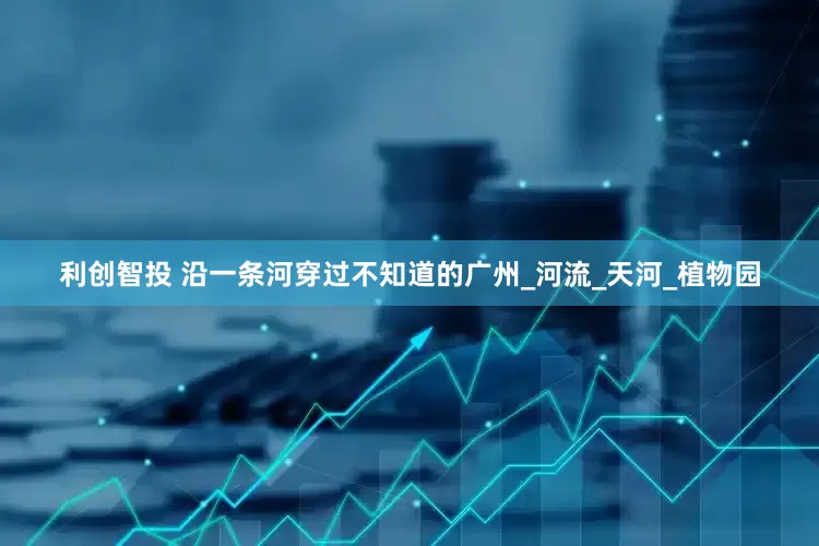 利创智投 沿一条河穿过不知道的广州_河流_天河_植物园