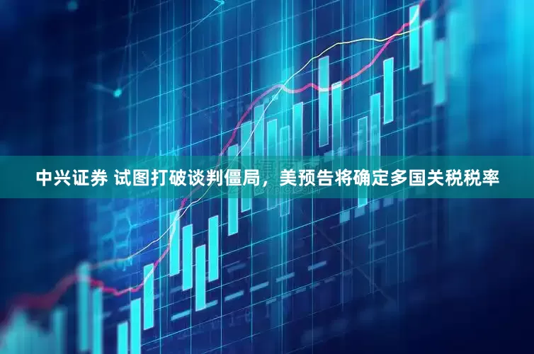 中兴证券 试图打破谈判僵局，美预告将确定多国关税税率