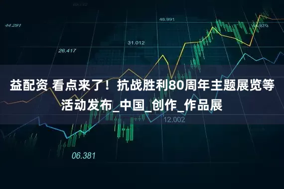 益配资 看点来了！抗战胜利80周年主题展览等活动发布_中国_创作_作品展