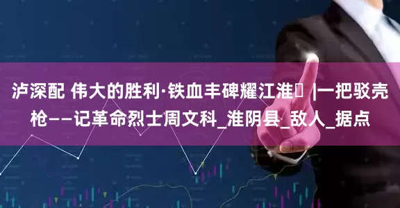 泸深配 伟大的胜利·铁血丰碑耀江淮⑱|一把驳壳枪——记革命烈士周文科_淮阴县_敌人_据点