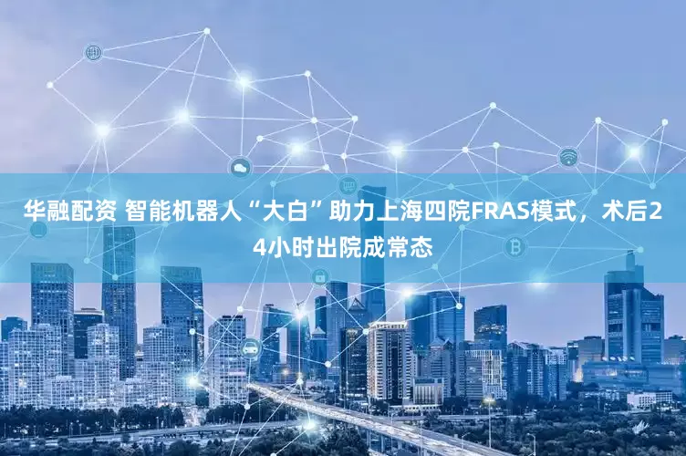 华融配资 智能机器人“大白”助力上海四院FRAS模式，术后24小时出院成常态
