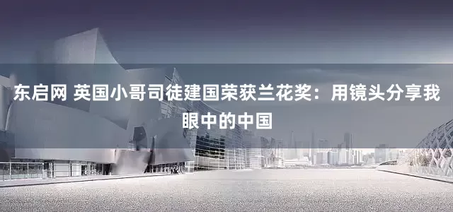 东启网 英国小哥司徒建国荣获兰花奖：用镜头分享我眼中的中国
