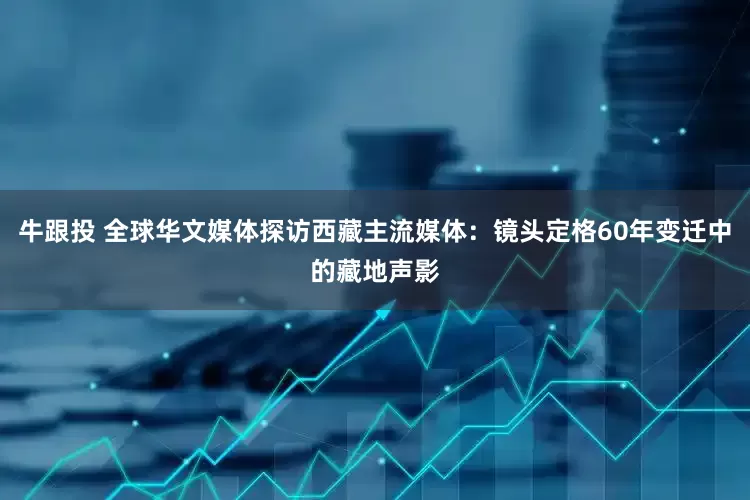 牛跟投 全球华文媒体探访西藏主流媒体：镜头定格60年变迁中的藏地声影