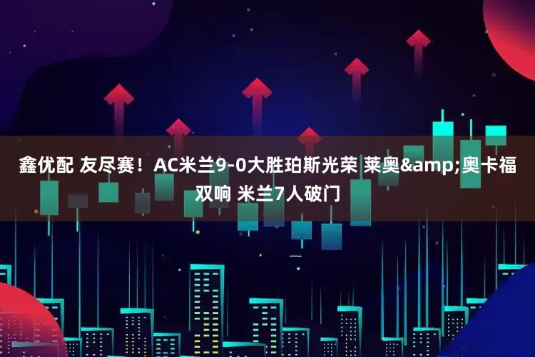 鑫优配 友尽赛！AC米兰9-0大胜珀斯光荣 莱奥&奥卡福双响 米兰7人破门