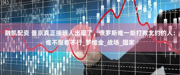 融凯配资 普京真正接班人出现了，俄罗斯唯一能打败北约的人：谁不服都不行_罗维金_战场_国家