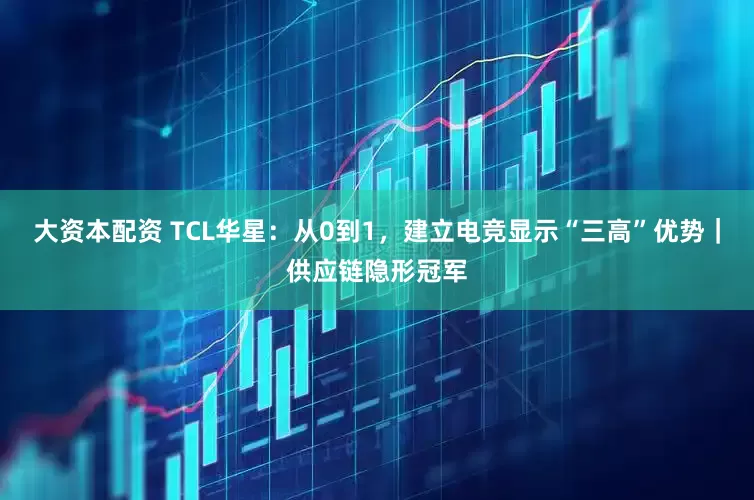 大资本配资 TCL华星：从0到1，建立电竞显示“三高”优势｜供应链隐形冠军