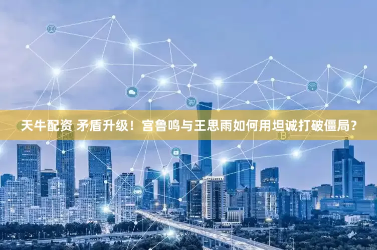 天牛配资 矛盾升级！宫鲁鸣与王思雨如何用坦诚打破僵局？