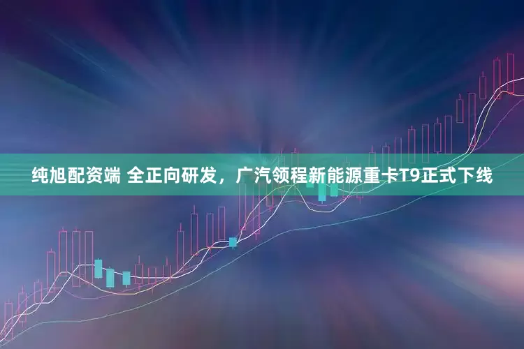 纯旭配资端 全正向研发，广汽领程新能源重卡T9正式下线