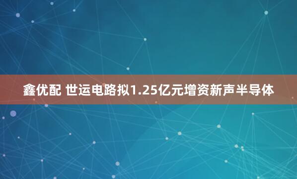 鑫优配 世运电路拟1.25亿元增资新声半导体