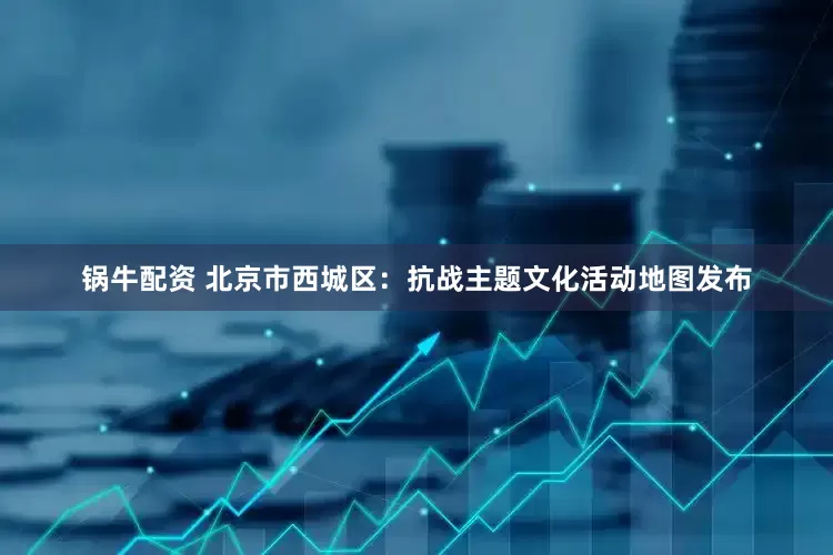 锅牛配资 北京市西城区：抗战主题文化活动地图发布
