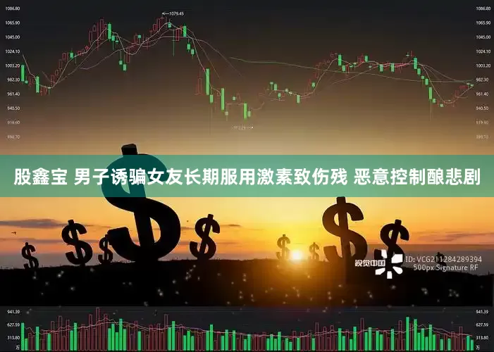 股鑫宝 男子诱骗女友长期服用激素致伤残 恶意控制酿悲剧