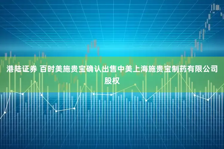 港陆证券 百时美施贵宝确认出售中美上海施贵宝制药有限公司股权