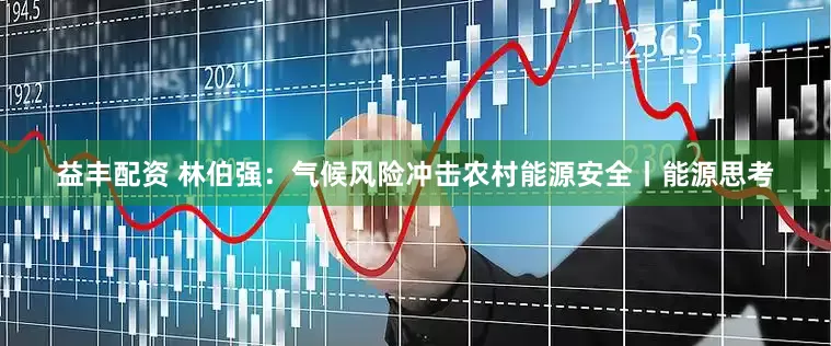 益丰配资 林伯强：气候风险冲击农村能源安全丨能源思考