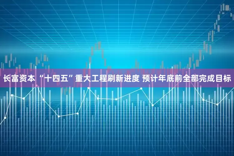 长富资本 “十四五”重大工程刷新进度 预计年底前全部完成目标