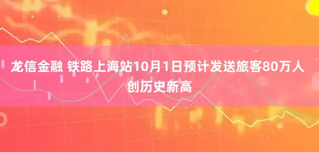 龙信金融 铁路上海站10月1日预计发送旅客80万人 创历史新高