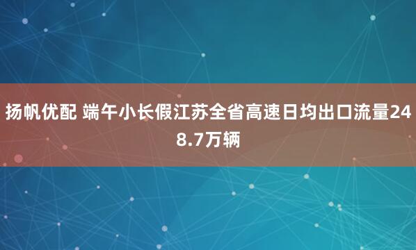 扬帆优配 端午小长假江苏全省高速日均出口流量248.7万辆