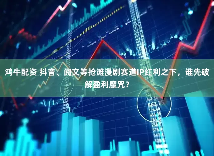 鸿牛配资 抖音、阅文等抢滩漫剧赛道IP红利之下,谁先破解盈利魔咒?